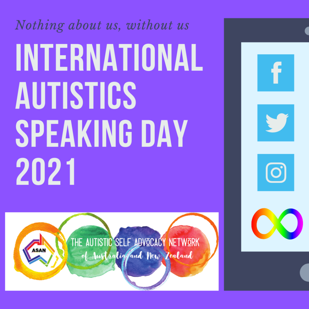 Purple Background. Small text Nothing about us, without us’.  Larger text 'International Autistics Speaking Day 2021'.  Autistic Self Advocacy Network of Australia and New Zealand water colour logo in left bottom corner of picture.  Image of black mobile phone with graphics for Facebook, Twitter, Instagram and the rainbow infinity symbol on the right side of the picture.